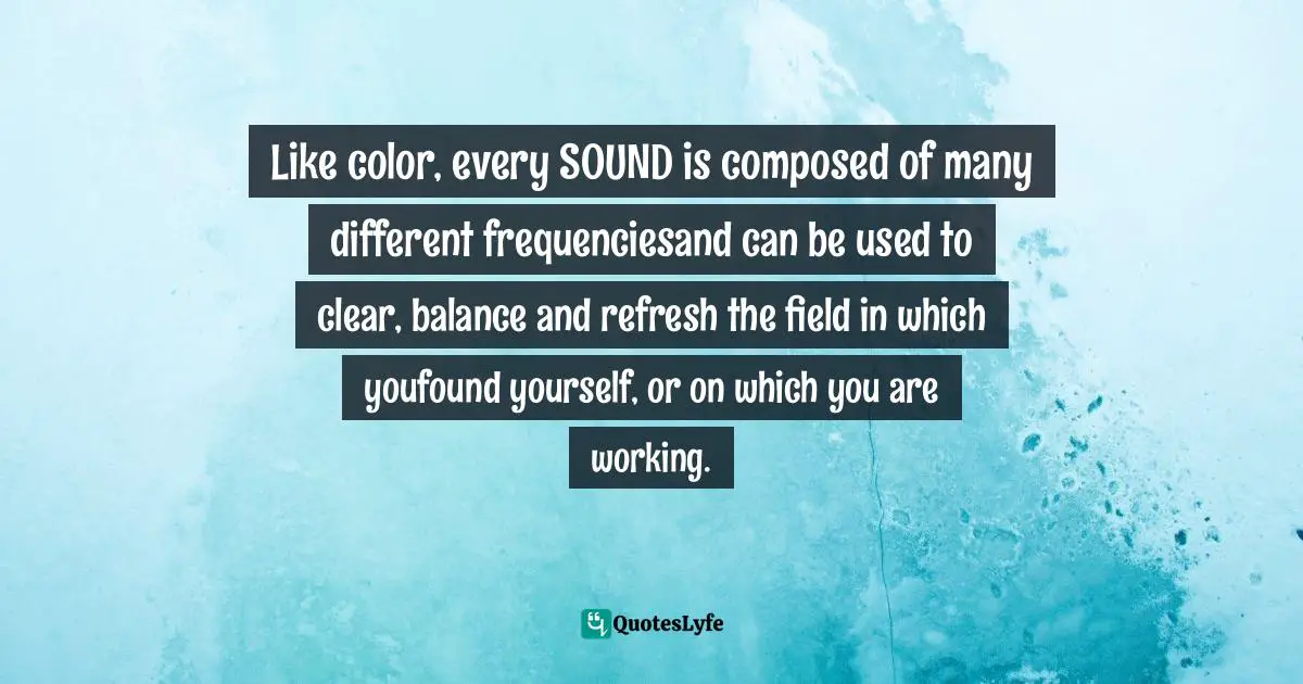 Like color, every SOUND is composed of many different frequenciesand can be used to clear, balance and refresh the field in which youfound yourself, or on which you are working.