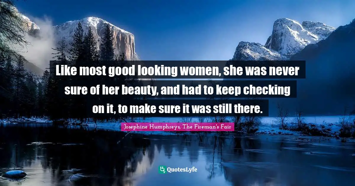 Like most good looking women, she was never sure of her beauty, and had to keep checking on it, to make sure it was still there.