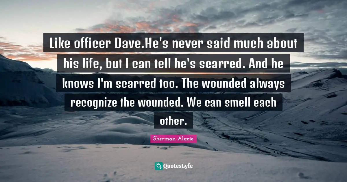 Like officer Dave.He's never said much about his life, but I can tell he's scarred. And he knows I'm scarred too. The wounded always recognize the wounded. We can smell each other.