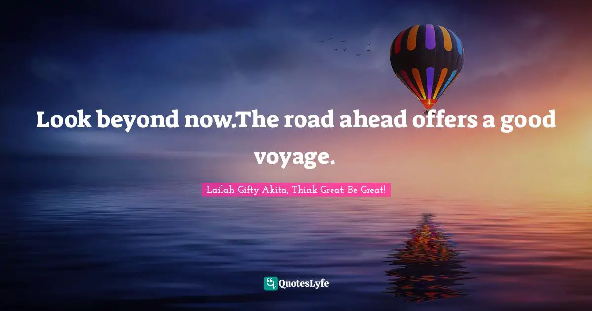 Look beyond now.The road ahead offers a good voyage.