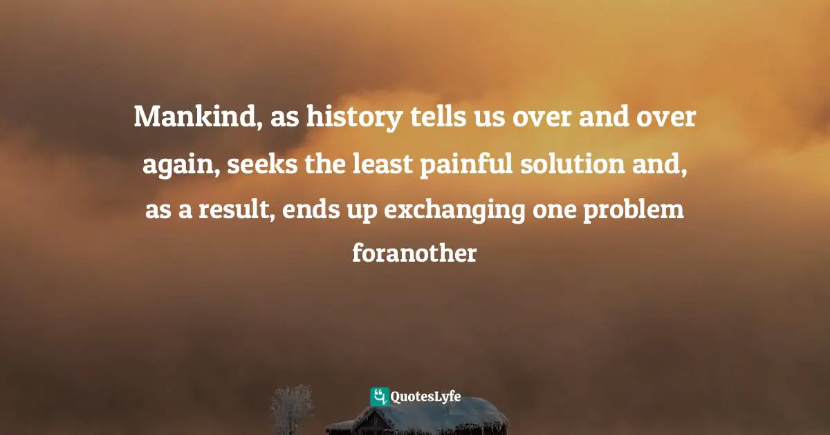 Mankind, as history tells us over and over again, seeks the least painful solution and, as a result, ends up exchanging one problem foranother