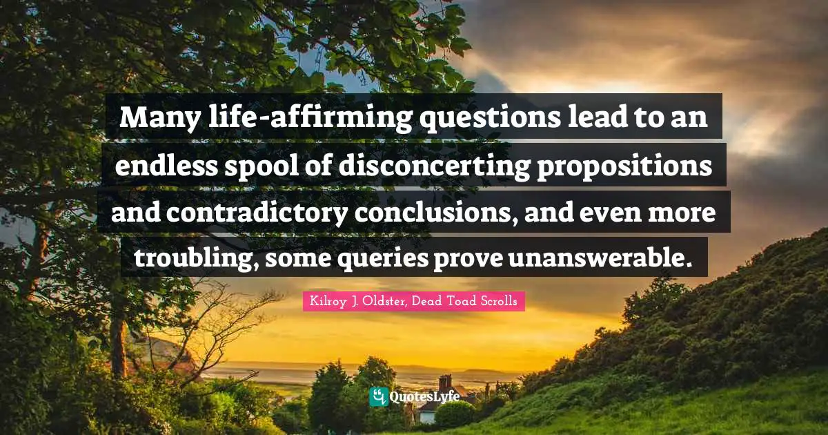 Questions In Life Quotes: "Many life-affirming questions lead to an endless spool of disconcerting propositions and contradictory conclusions, and even more troubling, some queries prove unanswerable."