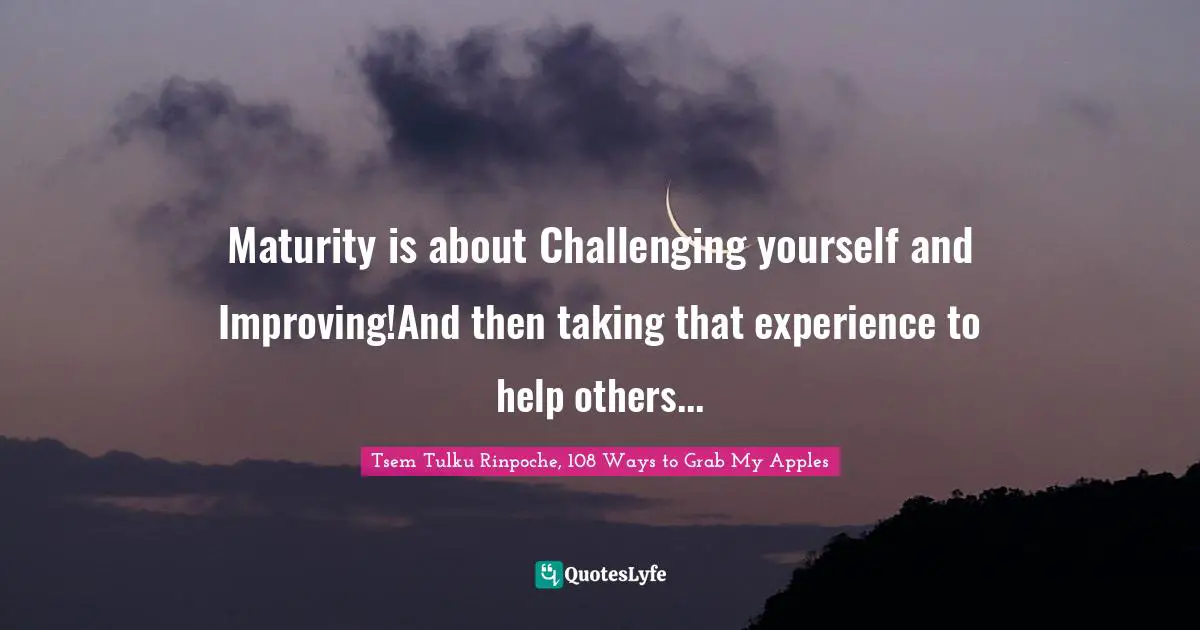 Maturity is about Challenging yourself and Improving!And then taking that experience to help others...