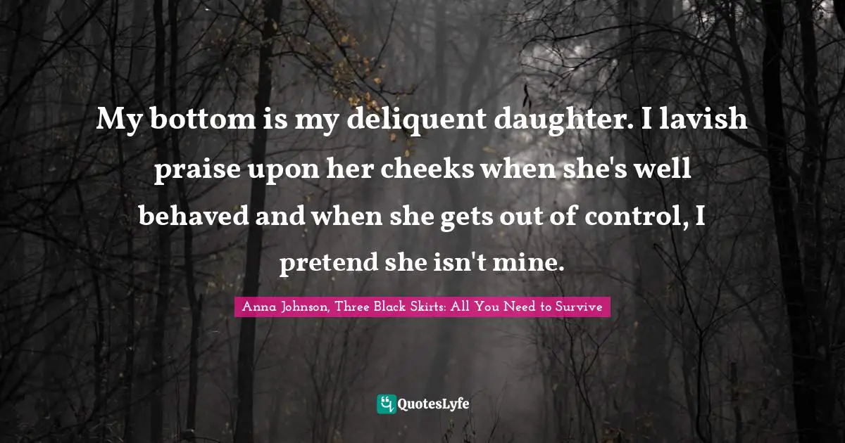 My bottom is my deliquent daughter. I lavish praise upon her cheeks when she's well behaved and when she gets out of control, I pretend she isn't mine.