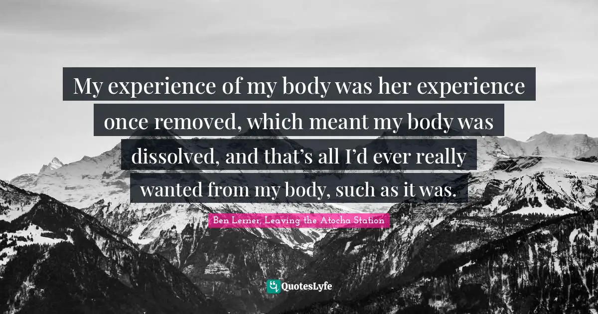 My experience of my body was her experience once removed, which meant my body was dissolved, and that’s all I’d ever really wanted from my body, such as it was.