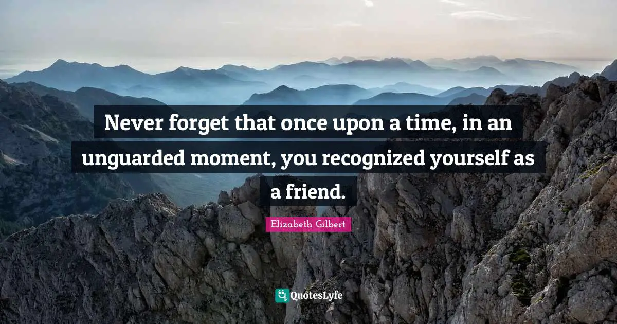 Never forget that once upon a time, in an unguarded moment, you recognized yourself as a friend.