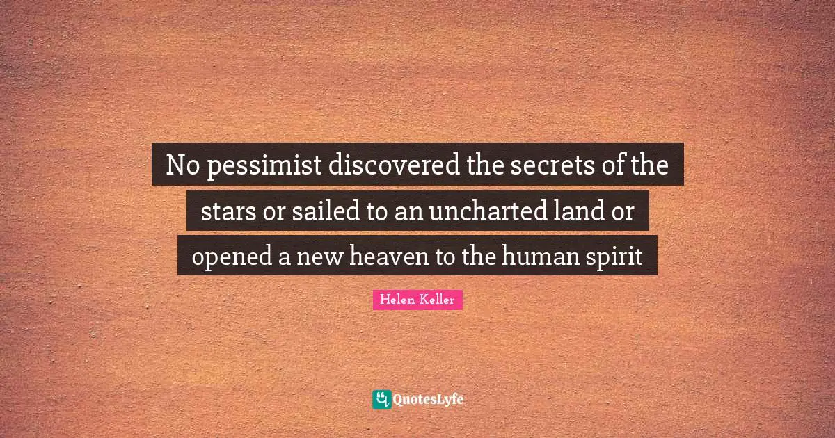 No pessimist discovered the secrets of the stars or sailed to an uncharted land or opened a new heaven to the human spirit