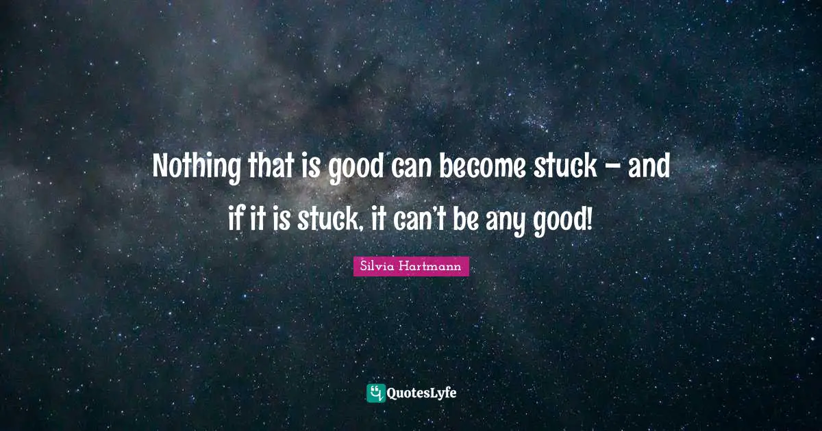Nothing that is good can become stuck – and if it is stuck, it can’t be any good!