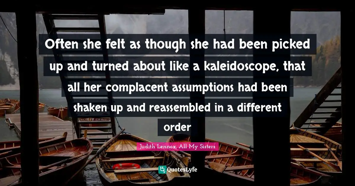 Often she felt as though she had been picked up and turned about like a kaleidoscope, that all her complacent assumptions had been shaken up and reassembled in a different order