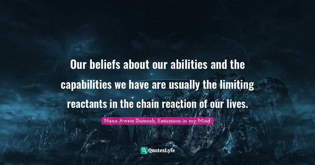 Our beliefs about our abilities and the capabilities we have are usually the limiting reactants in the chain reaction of our lives.