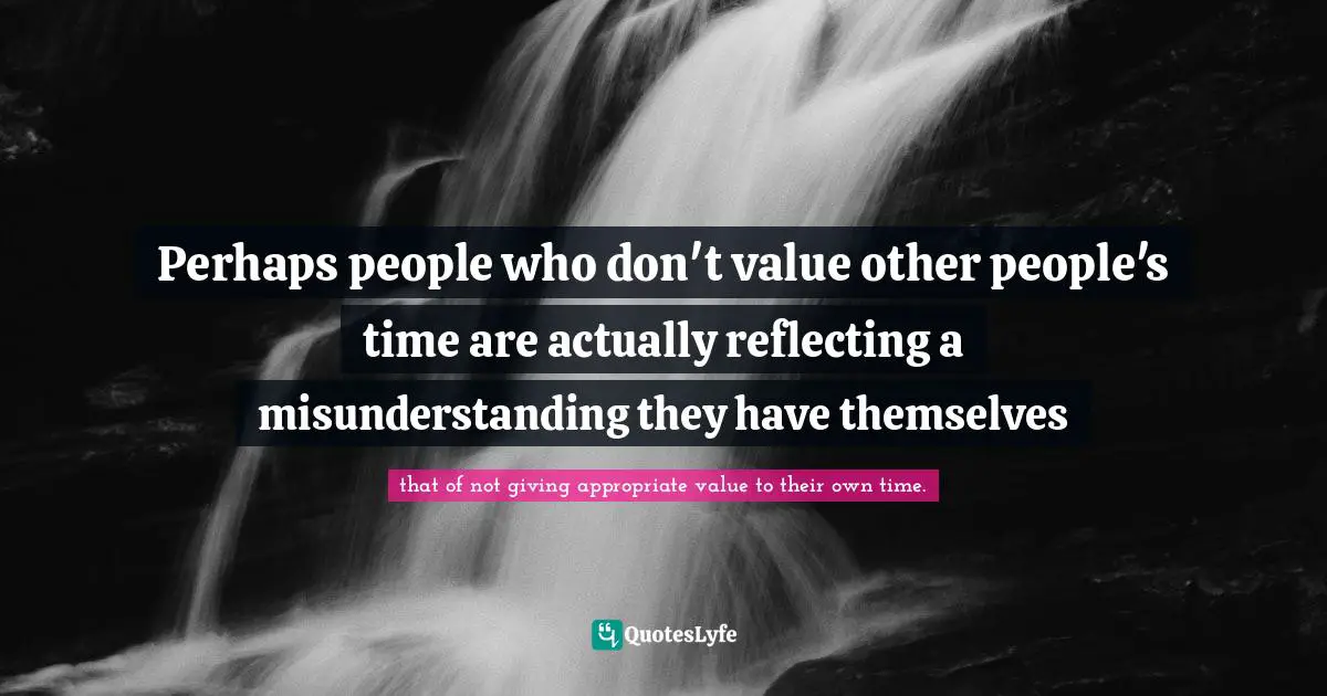 Perhaps people who don't value other people's time are actually reflecting a misunderstanding they have themselves