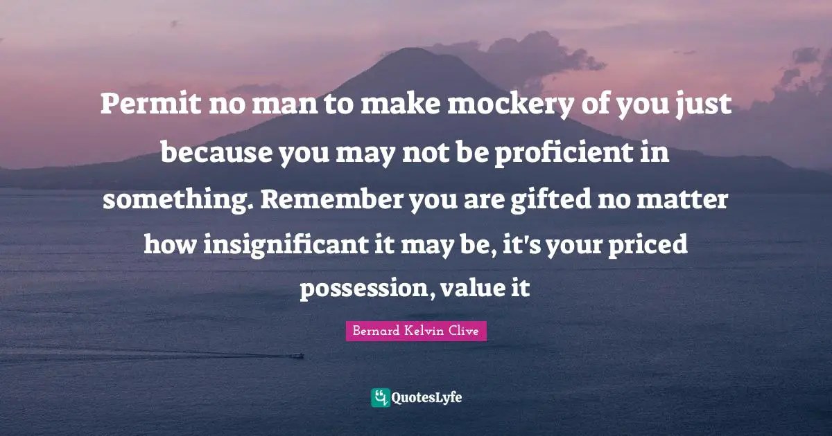Bernard Kelvin Clive Quotes: Permit no man to make mockery of you just because you may not be proficient in something. Remember you are gifted no matter how insignificant it may be, it's your priced possession, value it