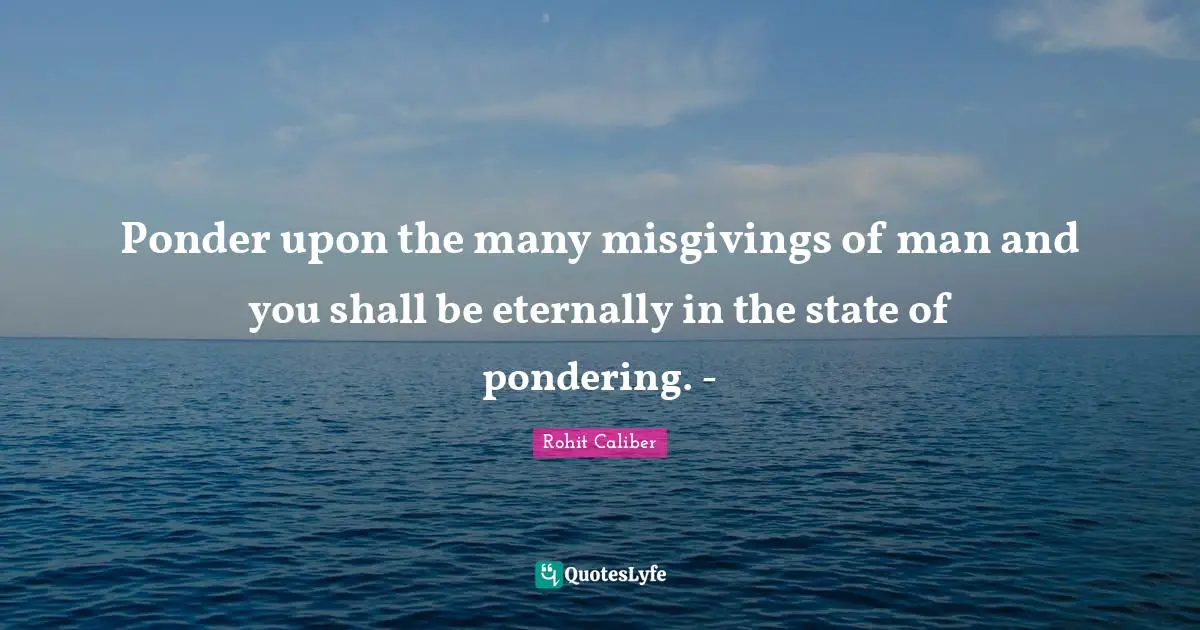 Ponder upon the many misgivings of man and you shall be eternally in the state of pondering. -