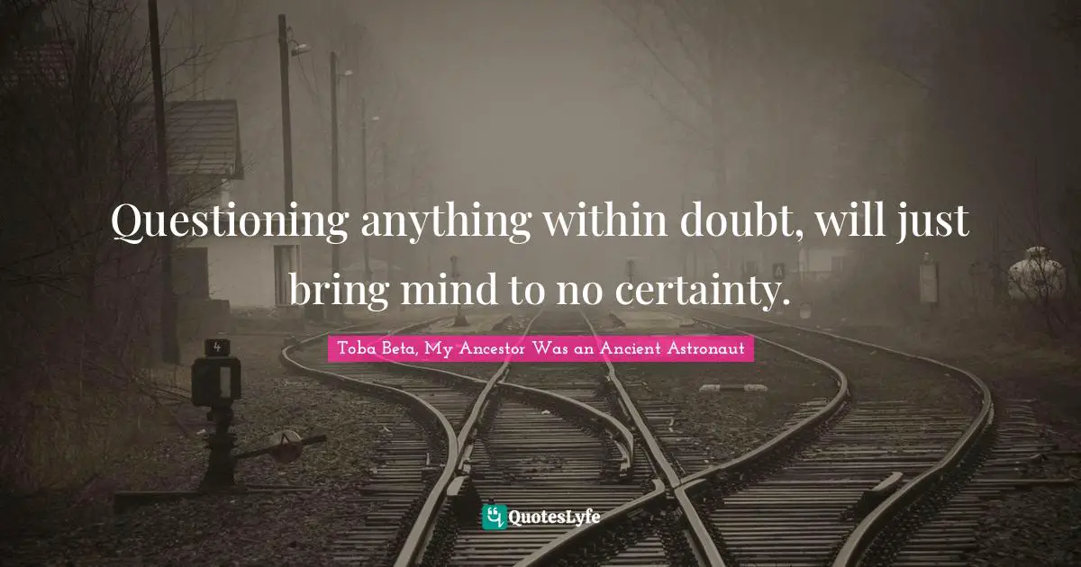 Questioning anything within doubt, will just bring mind to no certainty.