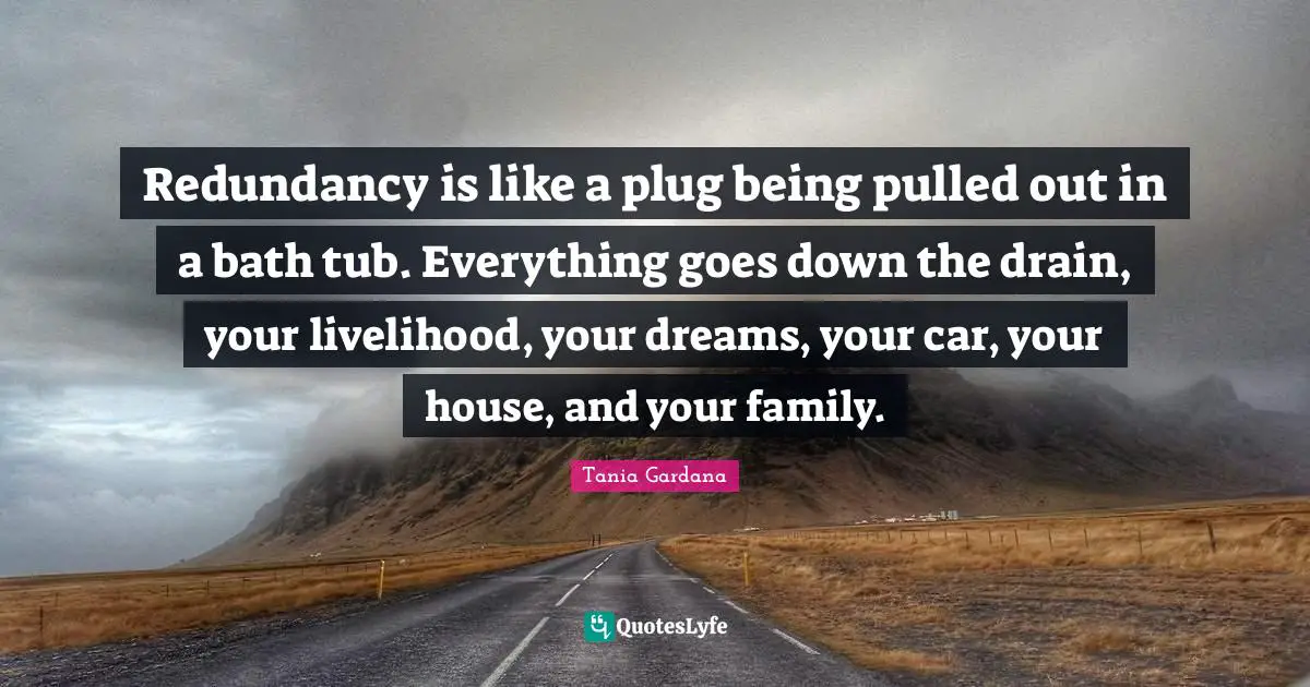 Redundancy is like a plug being pulled out in a bath tub. Everything goes down the drain, your livelihood, your dreams, your car, your house, and your family.