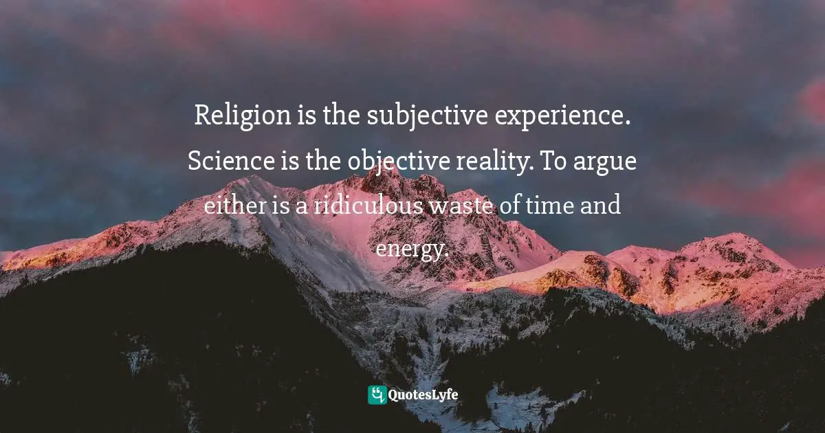 Religion is the subjective experience. Science is the objective reality. To argue either is a ridiculous waste of time and energy.