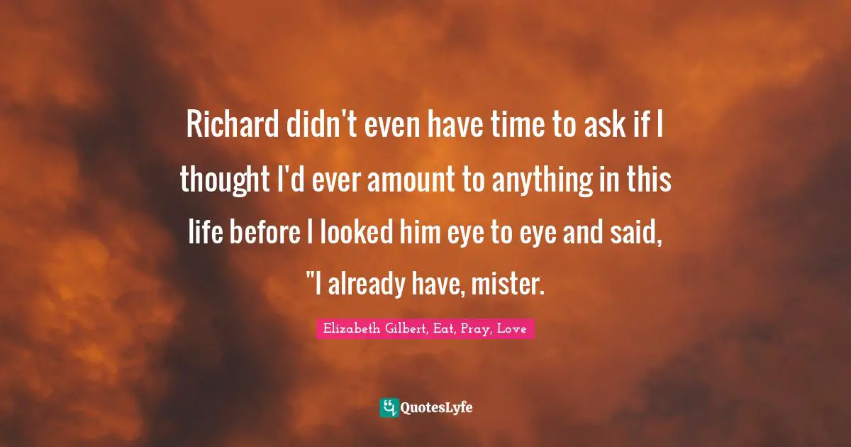 Richard didn't even have time to ask if I thought I'd ever amount to anything in this life before I looked him eye to eye and said, "I already have, mister.