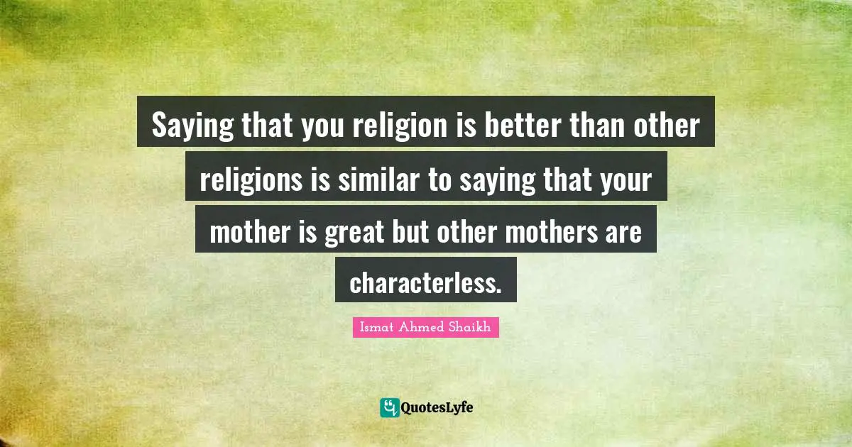 Saying that you religion is better than other religions is similar to saying that your mother is great but other mothers are characterless.