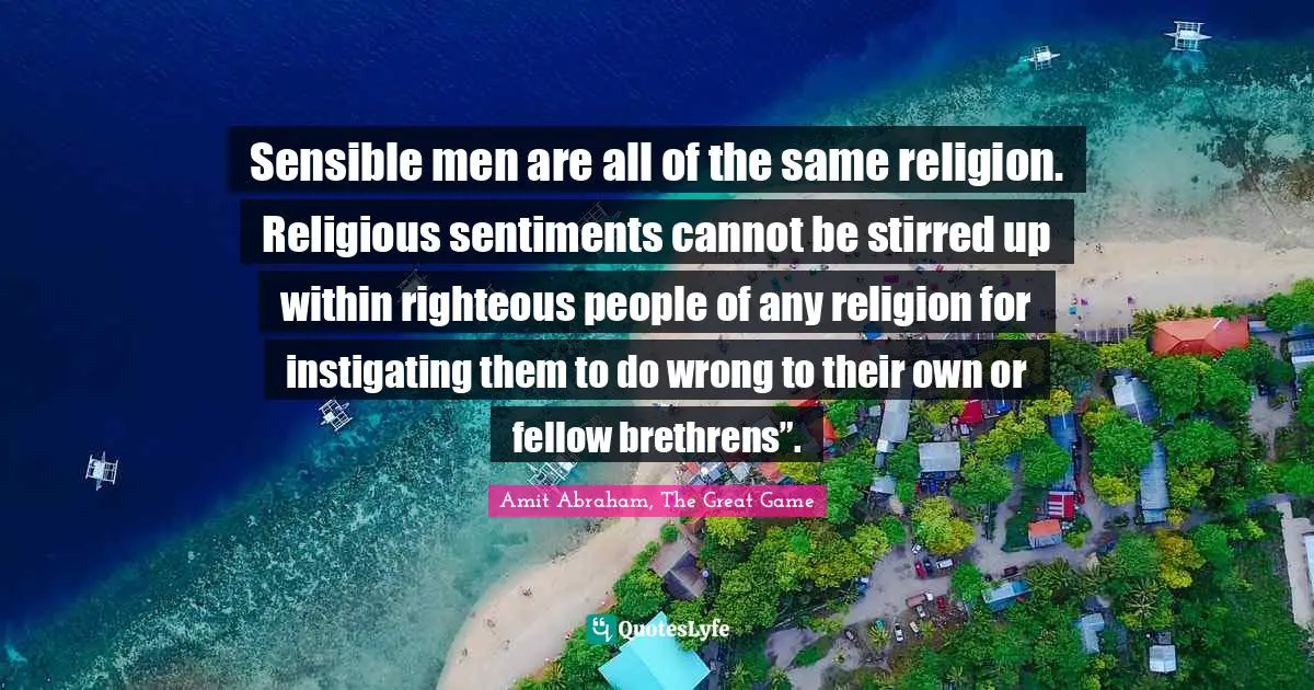Sensible men are all of the same religion. Religious sentiments cannot be stirred up within righteous people of any religion for instigating them to do wrong to their own or fellow brethrens”.