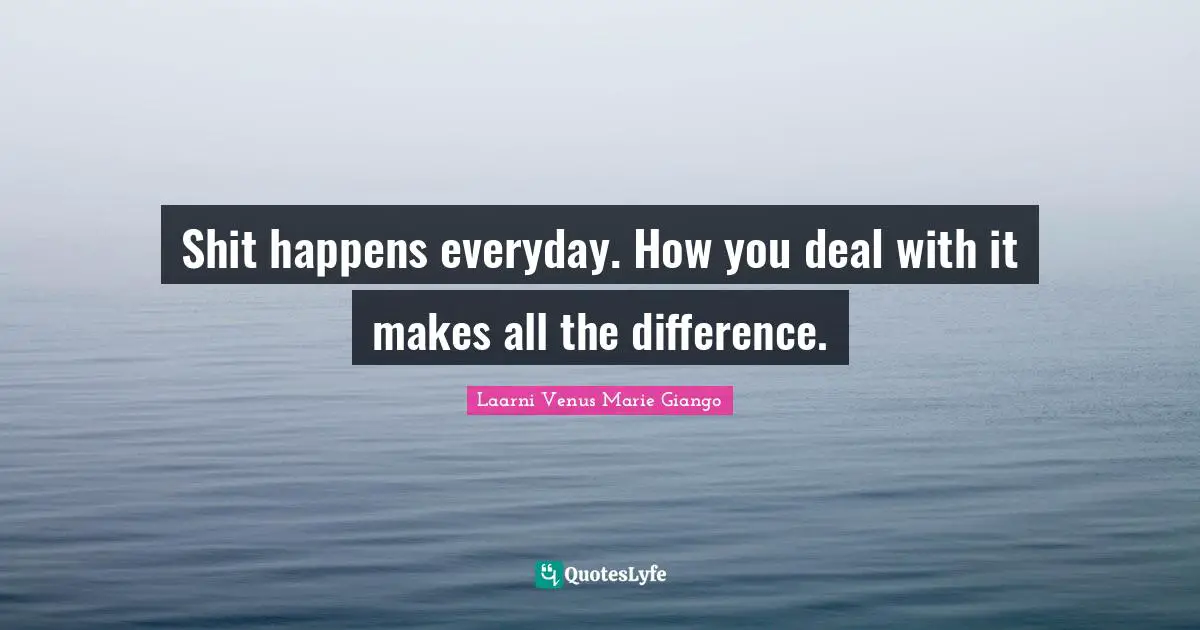 Shit happens everyday. How you deal with it makes all the difference.