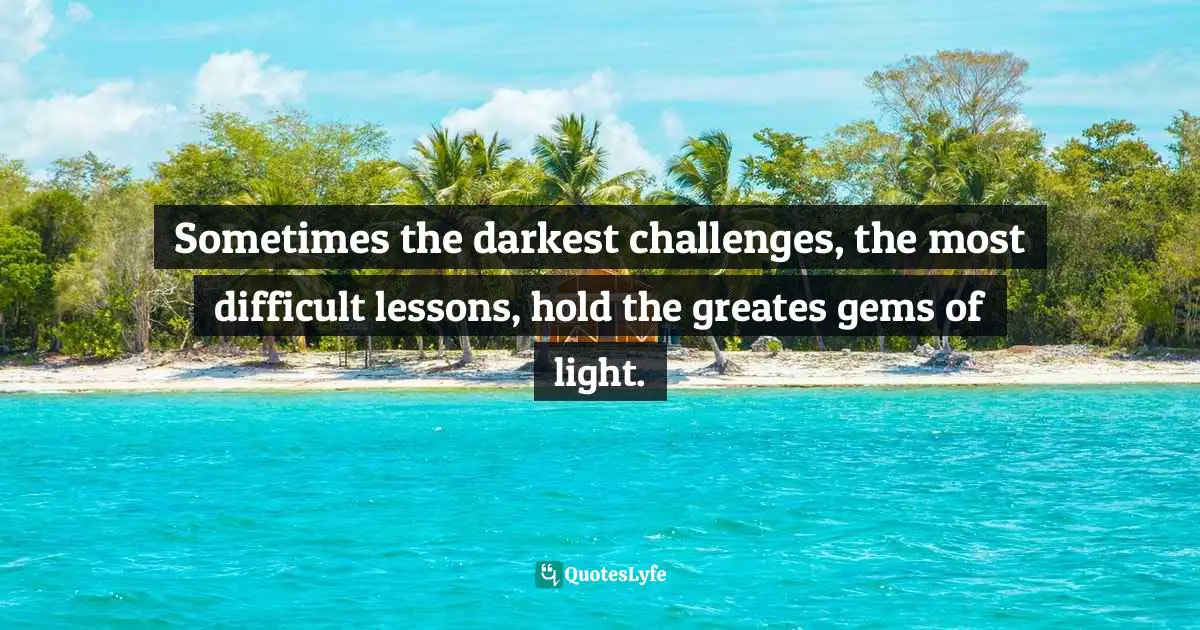 Sometimes the darkest challenges, the most difficult lessons, hold the greates gems of light.
