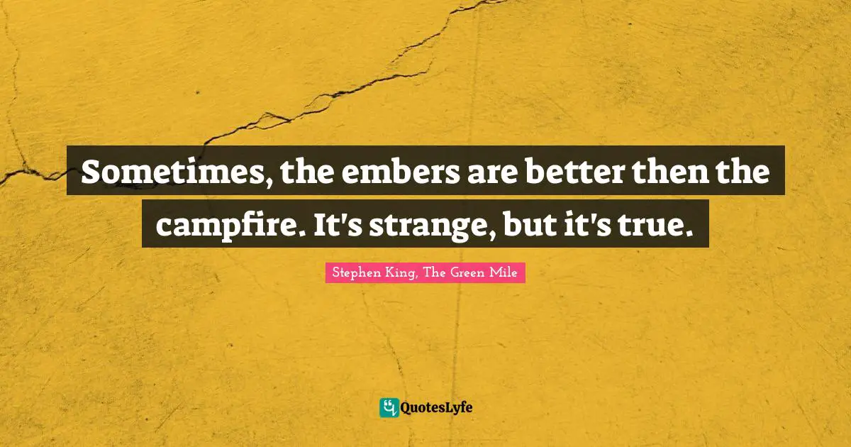 Sometimes, the embers are better then the campfire. It's strange, but it's true.
