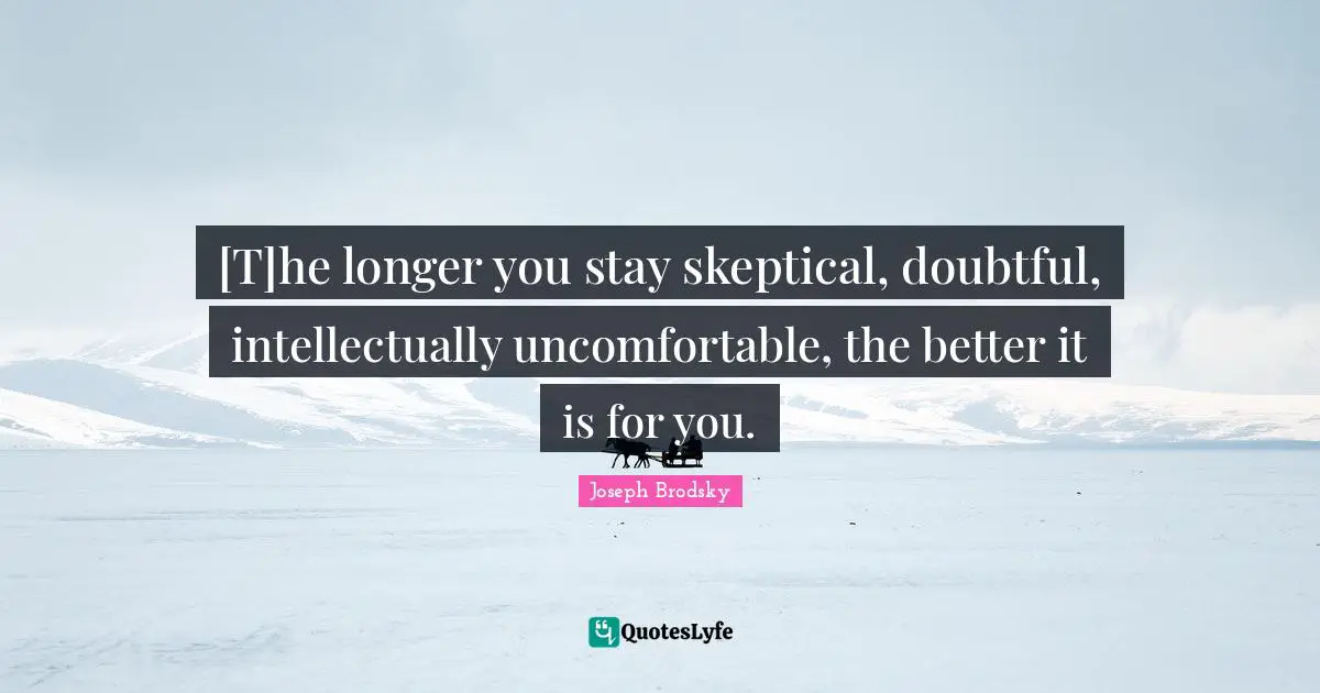 [T]he longer you stay skeptical, doubtful, intellectually uncomfortable, the better it is for you.