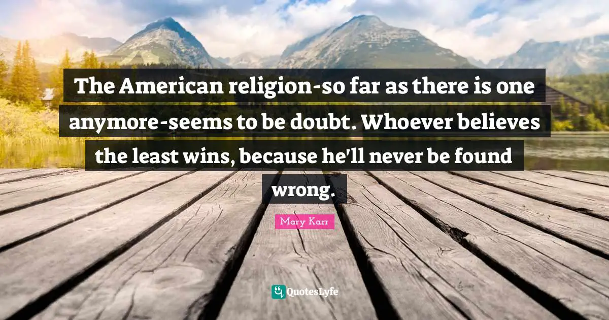 The American religion-so far as there is one anymore-seems to be doubt. Whoever believes the least wins, because he'll never be found wrong.