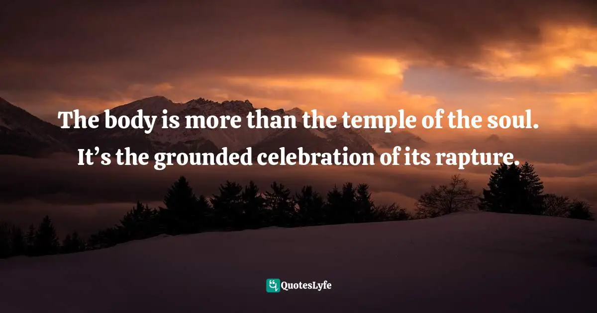 The body is more than the temple of the soul. It’s the grounded celebration of its rapture.