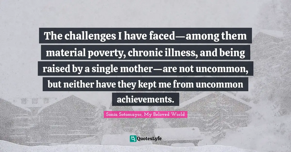 Sonia Sotomayor, My Beloved World Quotes: The challenges I have faced—among them material poverty, chronic illness, and being raised by a single mother—are not uncommon, but neither have they kept me from uncommon achievements.