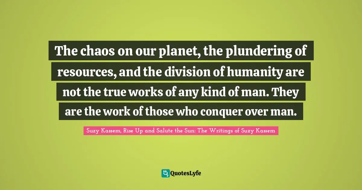 The chaos on our planet, the plundering of resources, and the division of humanity are not the true works of any kind of man. They are the work of those who conquer over man.