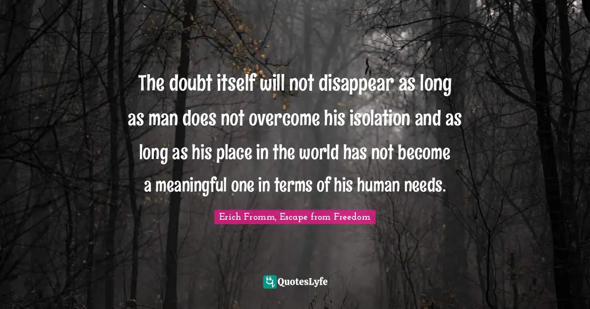 The doubt itself will not disappear as long as man does not overcome his isolation and as long as his place in the world has not become a meaningful one in terms of his human needs.