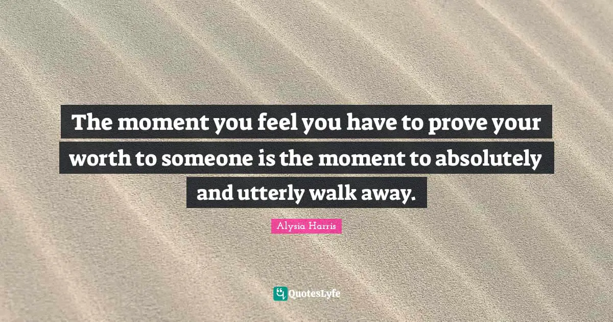 The moment you feel you have to prove your worth to someone is the moment to absolutely and utterly walk away.