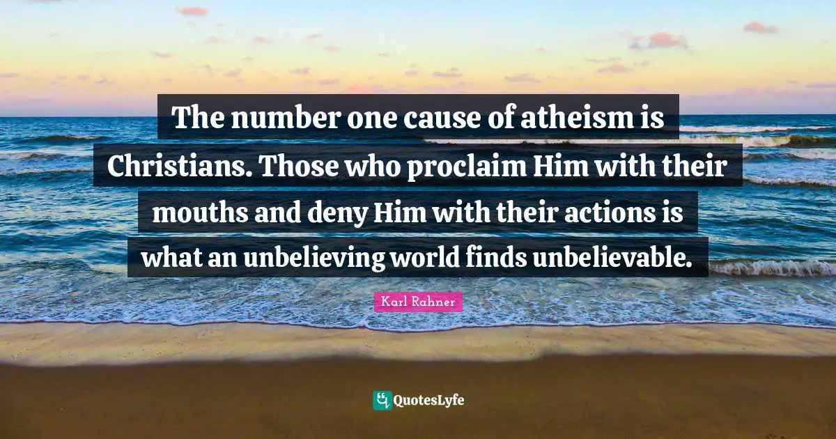 Karl Rahner Quotes: "The number one cause of atheism is Christians. Those who proclaim Him with their mouths and deny Him with their actions is what an unbelieving world finds unbelievable."