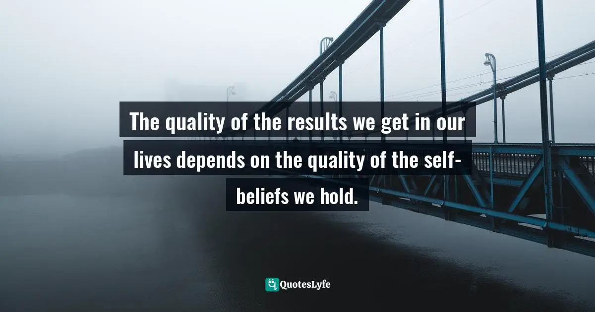 The quality of the results we get in our lives depends on the quality of the self-beliefs we hold.