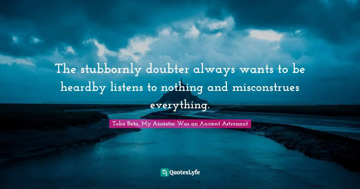 The stubbornly doubter always wants to be heardby listens to nothing and misconstrues everything.