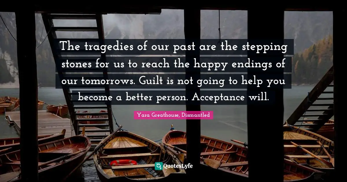 The tragedies of our past are the stepping stones for us to reach the happy endings of our tomorrows. Guilt is not going to help you become a better person. Acceptance will.