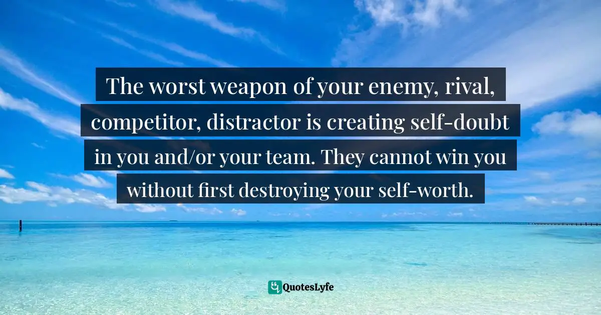 The worst weapon of your enemy, rival, competitor, distractor is creating self-doubt in you and/or your team. They cannot win you without first destroying your self-worth.