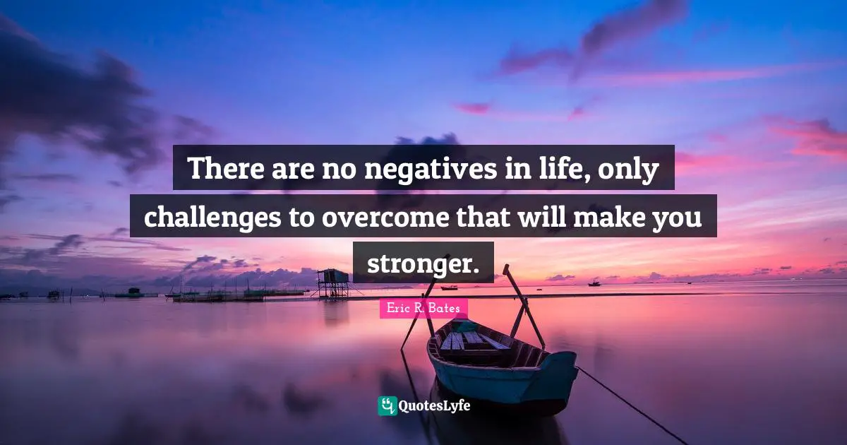 There are no negatives in life, only challenges to overcome that will make you stronger.