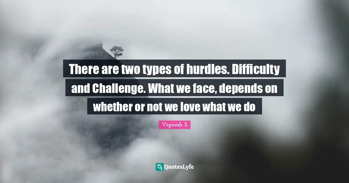 There are two types of hurdles. Difficulty and Challenge. What we face, depends on whether or not we love what we do