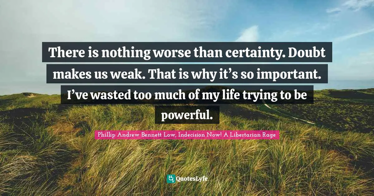 There is nothing worse than certainty. Doubt makes us weak. That is why it’s so important. I’ve wasted too much of my life trying to be powerful.