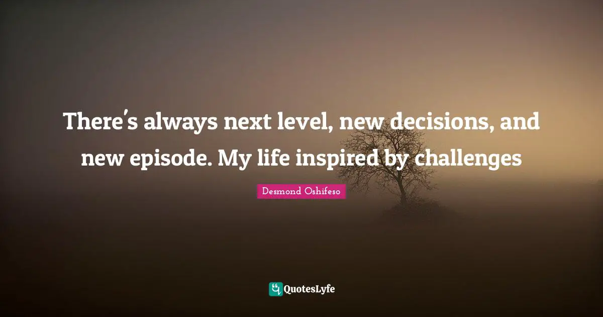 There's always next level, new decisions, and new episode. My life inspired by challenges