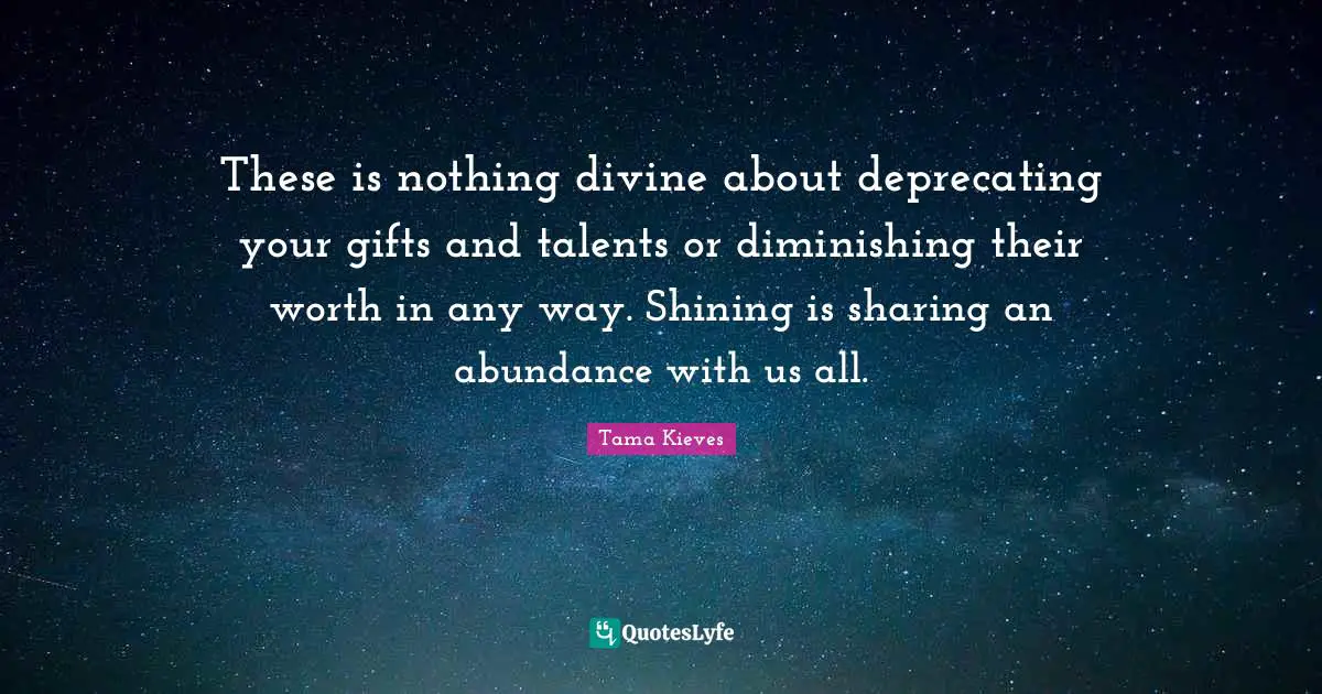 These is nothing divine about deprecating your gifts and talents or diminishing their worth in any way. Shining is sharing an abundance with us all.