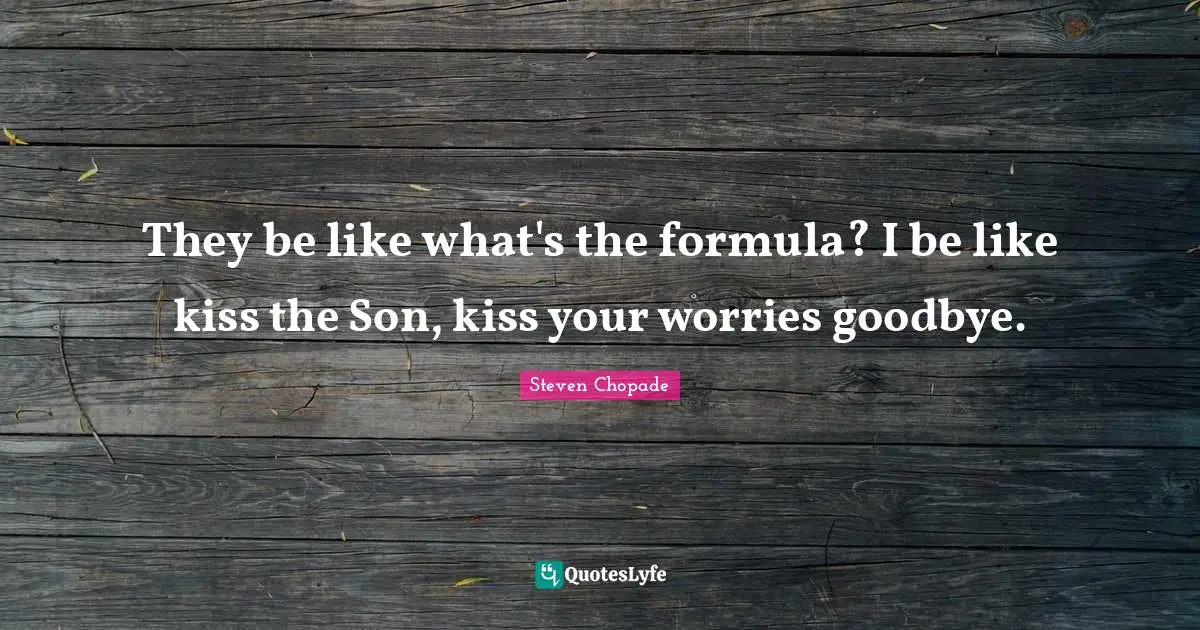 They be like what's the formula? I be like kiss the Son, kiss your worries goodbye.