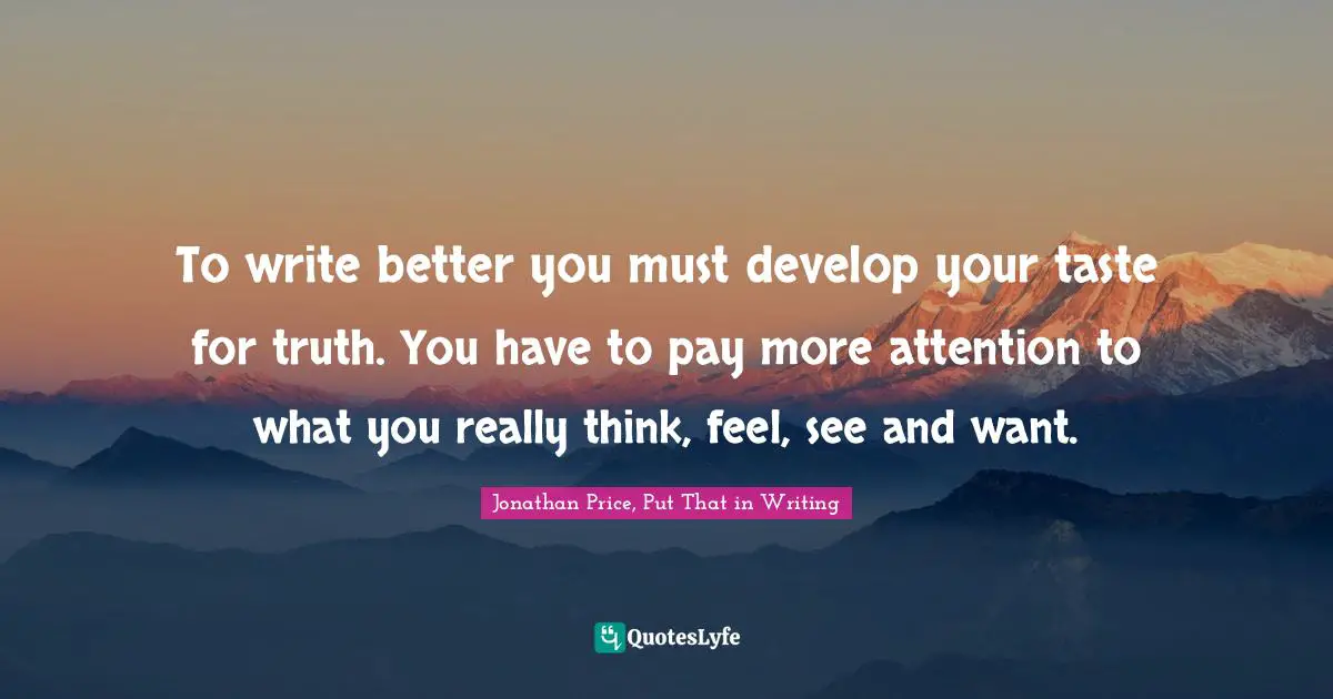 To write better you must develop your taste for truth. You have to pay more attention to what you really think, feel, see and want.
