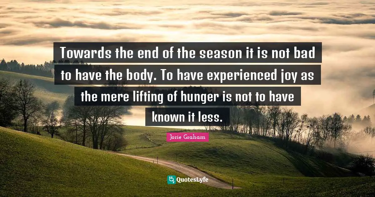 Towards the end of the season it is not bad to have the body. To have experienced joy as the mere lifting of hunger is not to have known it less.
