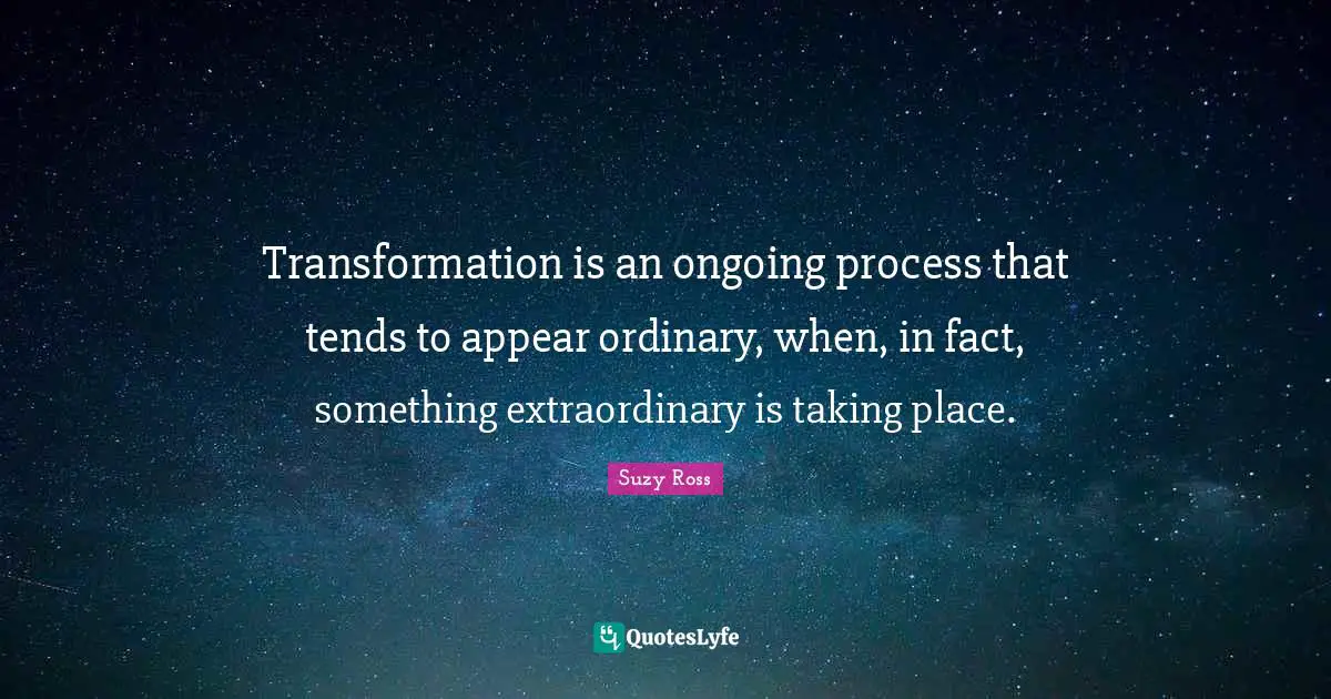 Transformation is an ongoing process that tends to appear ordinary, when, in fact, something extraordinary is taking place.