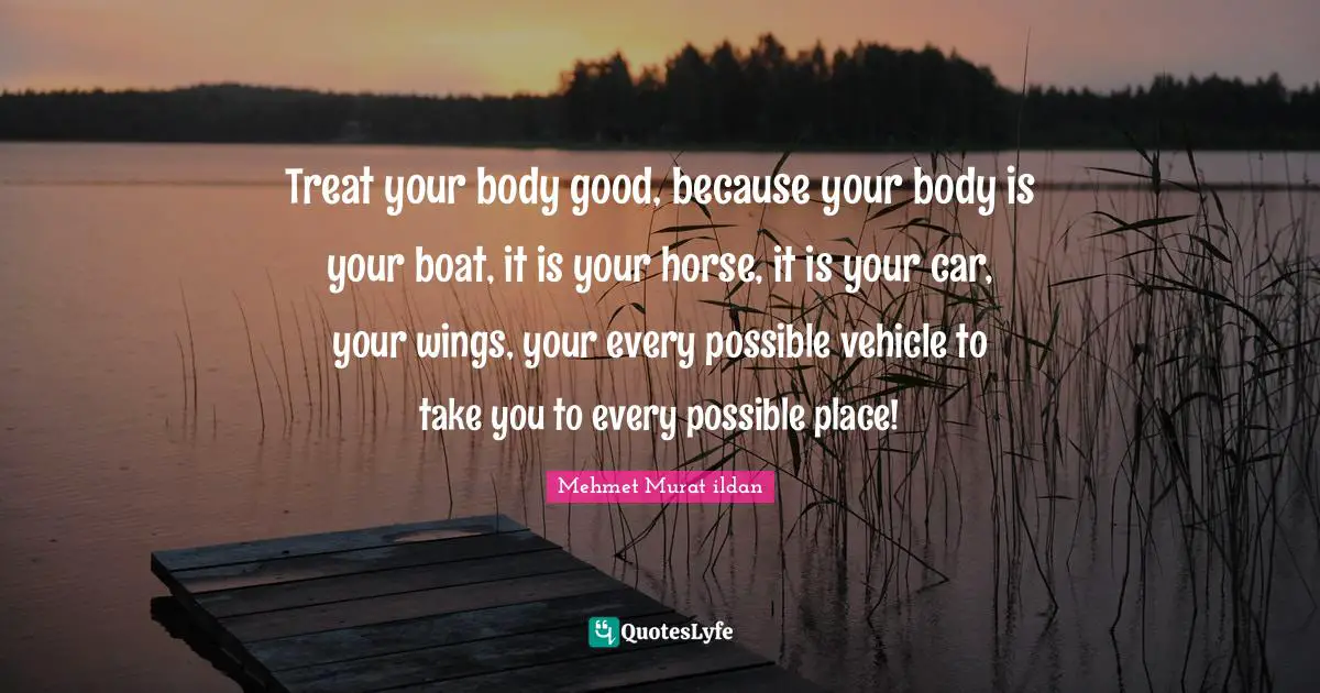 Treat your body good, because your body is your boat, it is your horse, it is your car, your wings, your every possible vehicle to take you to every possible place!