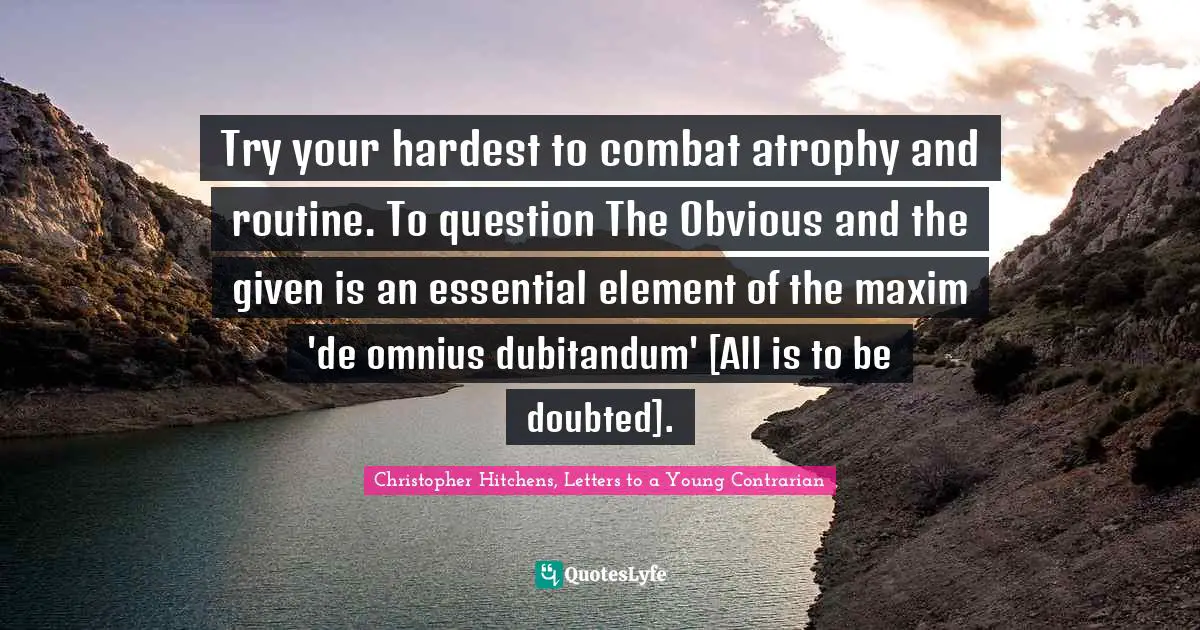 Christopher Hitchens, Letters To A Young Contrarian Quotes: "Try your hardest to combat atrophy and routine. To question The Obvious and the given is an essential element of the maxim 'de omnius dubitandum' [All is to be doubted]."