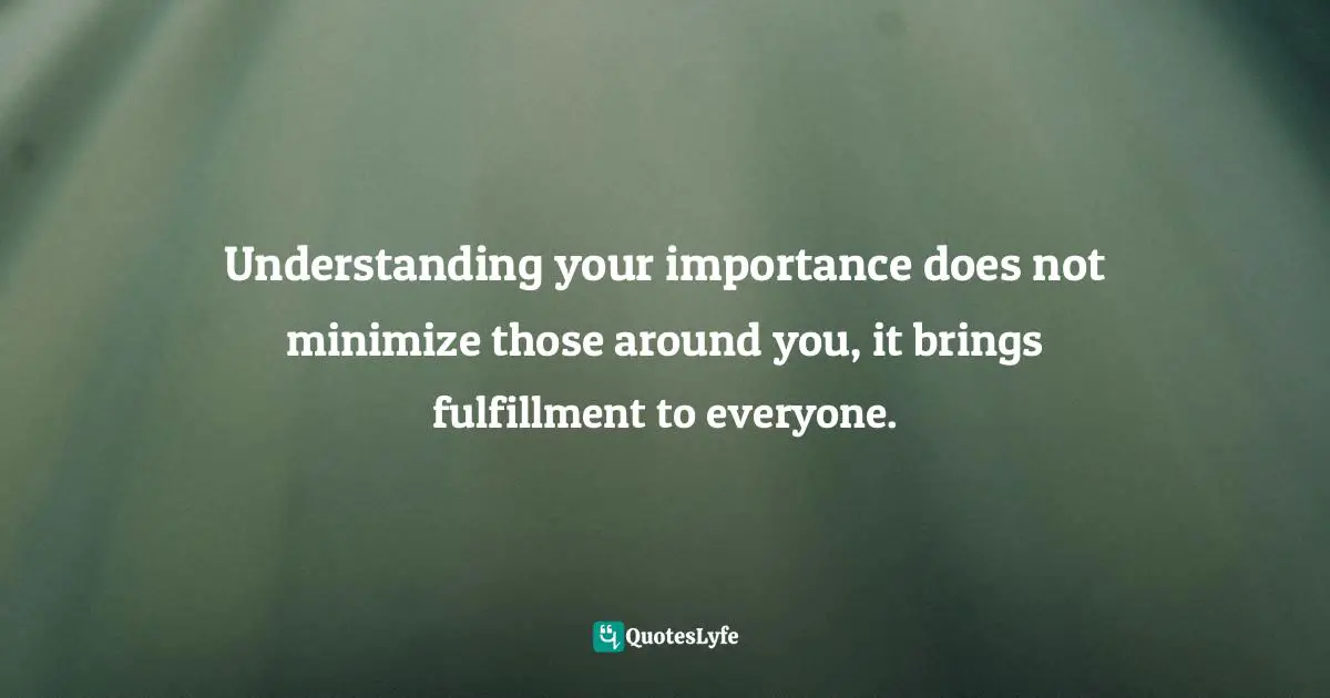 Understanding your importance does not minimize those around you, it brings fulfillment to everyone.